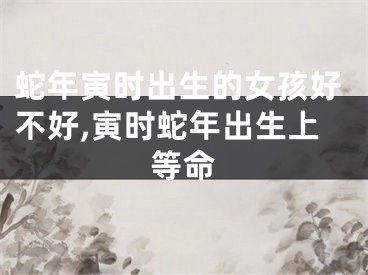 蛇年寅时出生的女孩好不好,寅时蛇年出生上等命