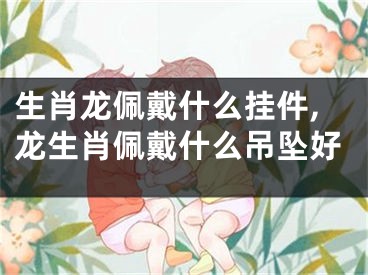 生肖龙佩戴什么挂件,龙生肖佩戴什么吊坠好