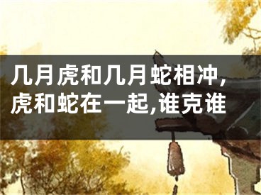 几月虎和几月蛇相冲,虎和蛇在一起,谁克谁