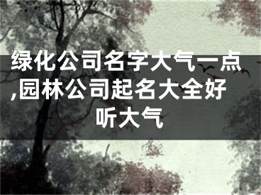 绿化公司名字大气一点,园林公司起名大全好听大气