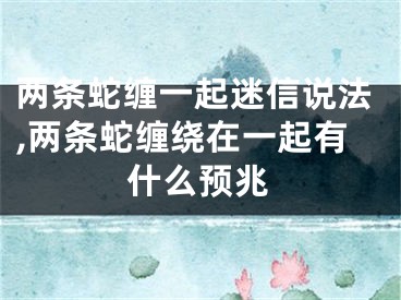 两条蛇缠一起迷信说法,两条蛇缠绕在一起有什么预兆