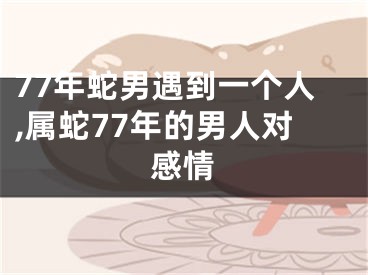 77年蛇男遇到一个人,属蛇77年的男人对感情