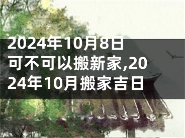 2024年10月8日可不可以搬新家,2024年10月搬家吉日