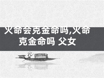 火命会克金命吗,火命克金命吗 父女