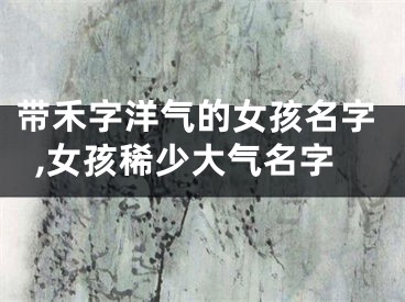 带禾字洋气的女孩名字,女孩稀少大气名字