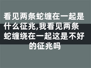 看见两条蛇缠在一起是什么征兆,我看见两条蛇缠绕在一起这是不好的征兆吗