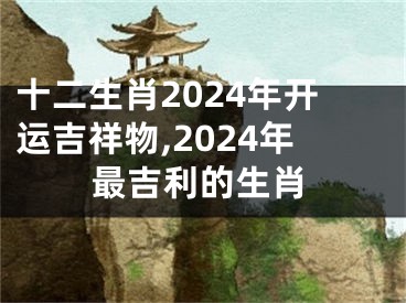十二生肖2024年开运吉祥物,2024年最吉利的生肖