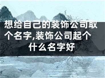 想给自己的装饰公司取个名字,装饰公司起个什么名字好