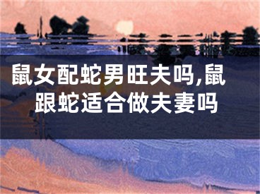鼠女配蛇男旺夫吗,鼠跟蛇适合做夫妻吗