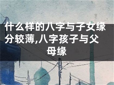 什么样的八字与子女缘分较薄,八字孩子与父母缘
