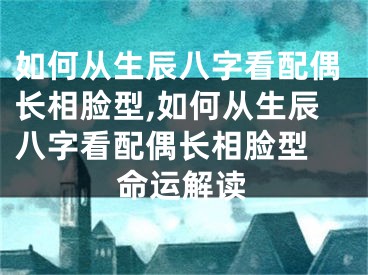 如何从生辰八字看配偶长相脸型,如何从生辰八字看配偶长相脸型 命运解读