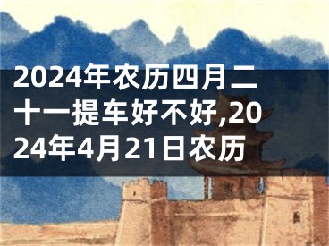 2024年农历四月二十一提车好不好,2024年4月21日农历