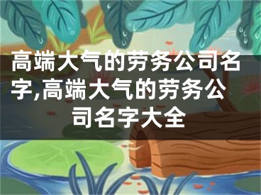 高端大气的劳务公司名字,高端大气的劳务公司名字大全