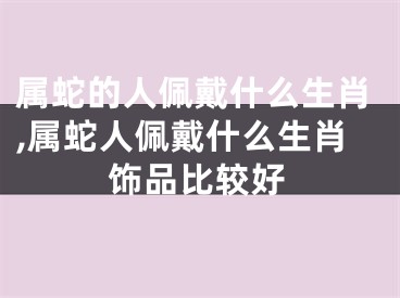 属蛇的人佩戴什么生肖,属蛇人佩戴什么生肖饰品比较好