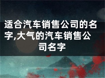 适合汽车销售公司的名字,大气的汽车销售公司名字