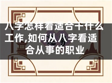 八字怎样看适合干什么工作,如何从八字看适合从事的职业
