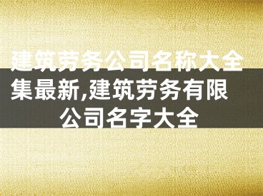 建筑劳务公司名称大全集最新,建筑劳务有限公司名字大全
