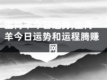 生肖羊今日运势,生肖羊今日运势和运程腾赚网