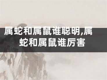 属蛇和属鼠谁聪明,属蛇和属鼠谁厉害