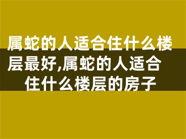 属蛇的人适合住什么楼层最好,属蛇的人适合住什么楼层的房子
