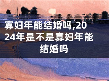 寡妇年能结婚吗,2024年是不是寡妇年能结婚吗