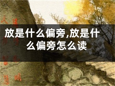 放是什么偏旁,放是什么偏旁怎么读