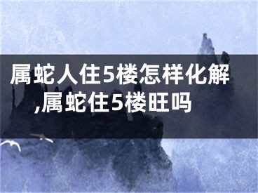 属蛇人住5楼怎样化解,属蛇住5楼旺吗