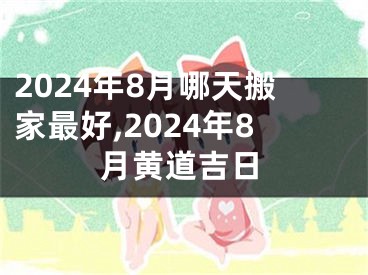 2024年8月哪天搬家最好,2024年8月黄道吉日