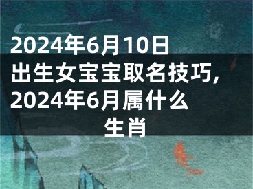 2024年6月10日出生女宝宝取名技巧,2024年6月属什么生肖