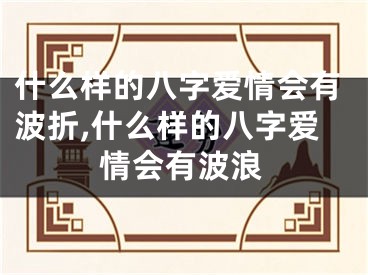 什么样的八字爱情会有波折,什么样的八字爱情会有波浪