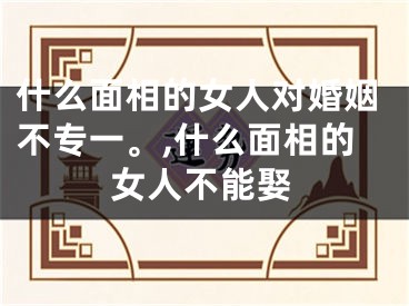 什么面相的女人对婚姻不专一。,什么面相的女人不能娶