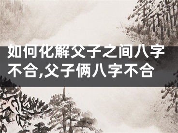 如何化解父子之间八字不合,父子俩八字不合
