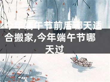 今年端午节前后哪天适合搬家,今年端午节哪天过