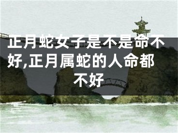 正月蛇女子是不是命不好,正月属蛇的人命都不好