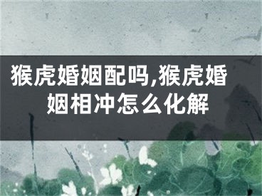 猴虎婚姻配吗,猴虎婚姻相冲怎么化解