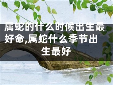 属蛇的什么时候出生最好命,属蛇什么季节出生最好