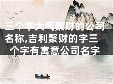 三个字大气聚财的公司名称,吉利聚财的字三个字有寓意公司名字