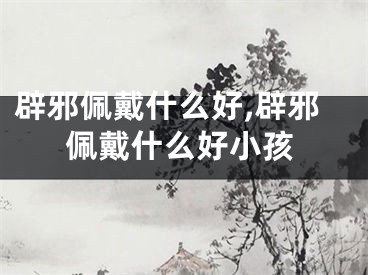 辟邪佩戴什么好,辟邪佩戴什么好小孩