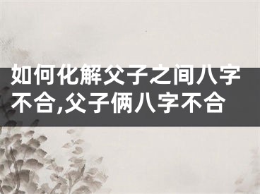 如何化解父子之间八字不合,父子俩八字不合