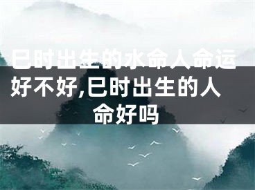 巳时出生的水命人命运好不好,巳时出生的人命好吗