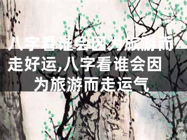 八字看谁会因为旅游而走好运,八字看谁会因为旅游而走运气