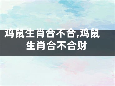 鸡鼠生肖合不合,鸡鼠生肖合不合财