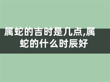 属蛇的吉时是几点,属蛇的什么时辰好
