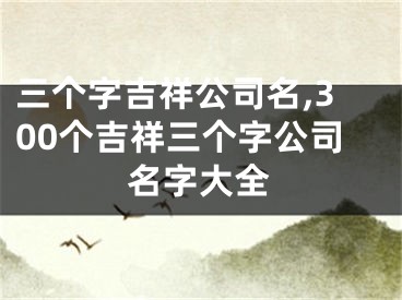 三个字吉祥公司名,300个吉祥三个字公司名字大全