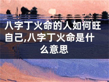 八字丁火命的人如何旺自己,八字丁火命是什么意思