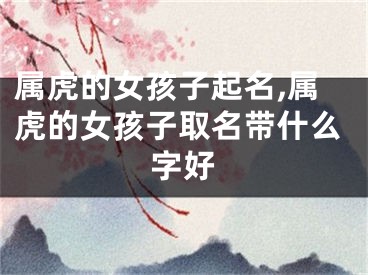 属虎的女孩子起名,属虎的女孩子取名带什么字好