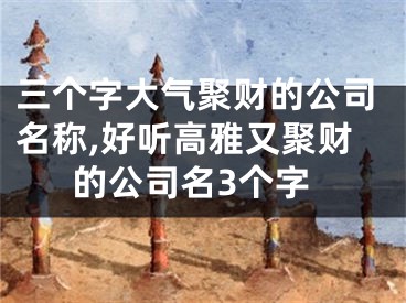 三个字大气聚财的公司名称,好听高雅又聚财的公司名3个字
