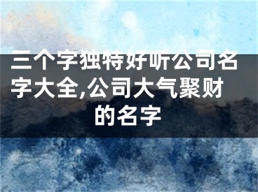 三个字独特好听公司名字大全,公司大气聚财的名字