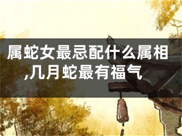 属蛇女最忌配什么属相,几月蛇最有福气