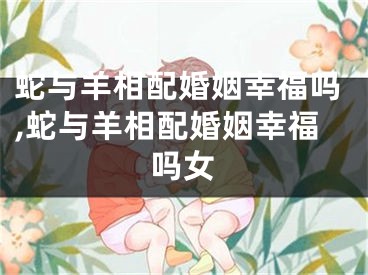 蛇与羊相配婚姻幸福吗,蛇与羊相配婚姻幸福吗女
